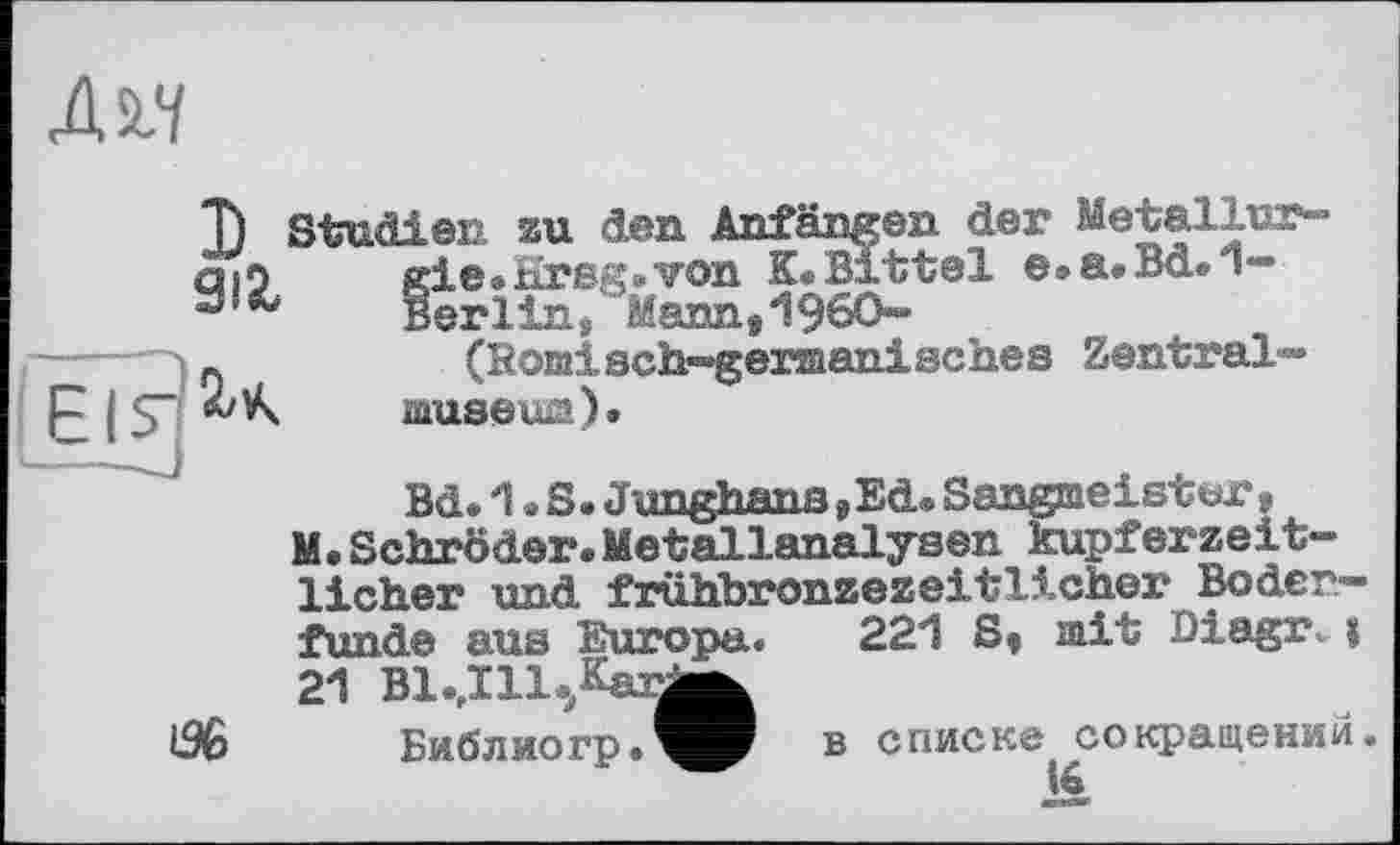 ﻿T) Studien au den Anfängen der Metallur-aiO gie. Hrsg* von К*Bitte! e.a.Bd.l“
Berlins Mann,I960“
!-	(Homisch-»gersaanisches Zentral»»
museum).
Bd. 1. S. Junghans ,Ed* Sangmeister, M. Schröder. Metallanalysen kupf er zeit“ lieber und frühbronzezeitlicher Boder-funde aus Europa. 221 S, mit Diagr^|
21 Bl.Jll^^arj^
Библиогр.^^ В списке сокращений.